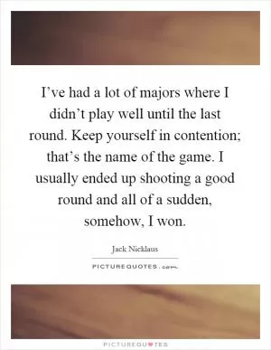 I’ve had a lot of majors where I didn’t play well until the last round. Keep yourself in contention; that’s the name of the game. I usually ended up shooting a good round and all of a sudden, somehow, I won Picture Quote #1