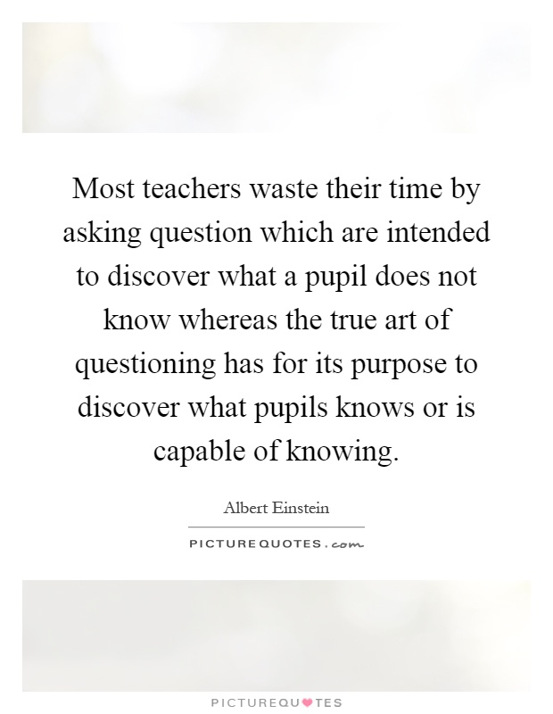 Most teachers waste their time by asking question which are intended to discover what a pupil does not know whereas the true art of questioning has for its purpose to discover what pupils knows or is capable of knowing Picture Quote #1