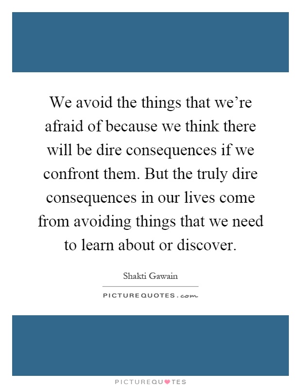 We avoid the things that we're afraid of because we think there will be dire consequences if we confront them. But the truly dire consequences in our lives come from avoiding things that we need to learn about or discover Picture Quote #1