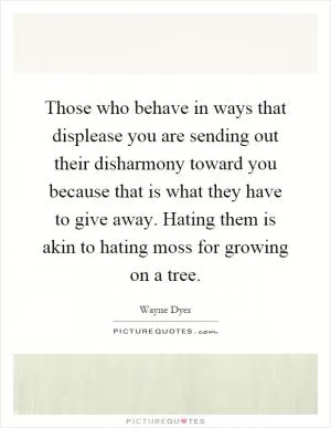 Those who behave in ways that displease you are sending out their disharmony toward you because that is what they have to give away. Hating them is akin to hating moss for growing on a tree Picture Quote #1