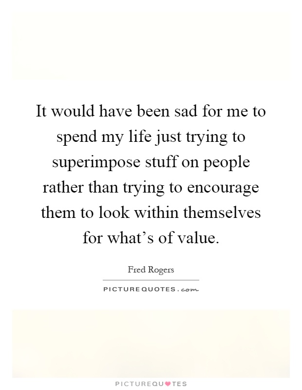 It would have been sad for me to spend my life just trying to superimpose stuff on people rather than trying to encourage them to look within themselves for what's of value Picture Quote #1