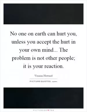 No one on earth can hurt you, unless you accept the hurt in your own mind... The problem is not other people; it is your reaction Picture Quote #1