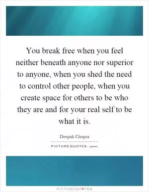 You break free when you feel neither beneath anyone nor superior to anyone, when you shed the need to control other people, when you create space for others to be who they are and for your real self to be what it is Picture Quote #1