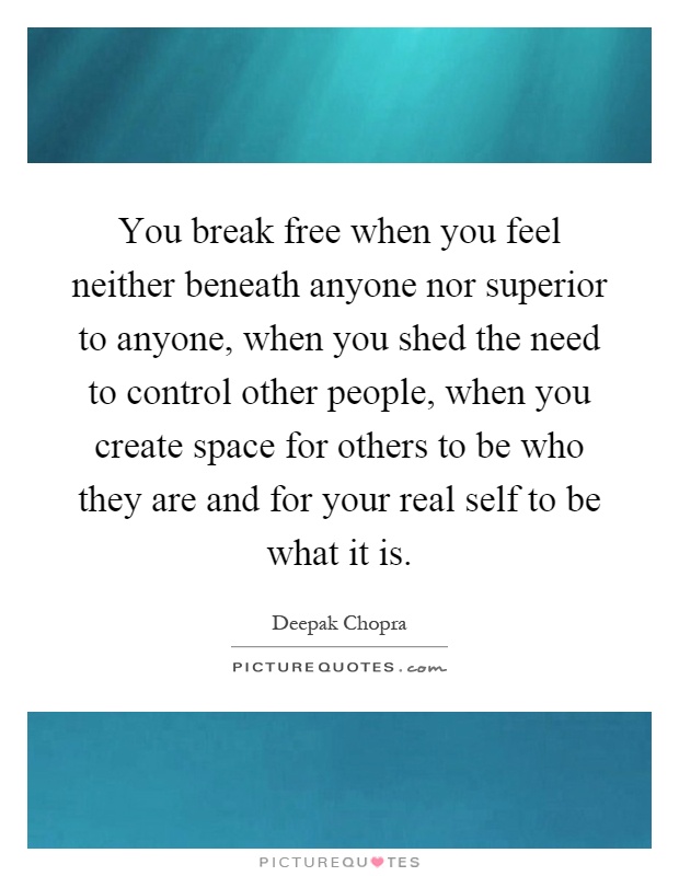 You break free when you feel neither beneath anyone nor superior to anyone, when you shed the need to control other people, when you create space for others to be who they are and for your real self to be what it is Picture Quote #1