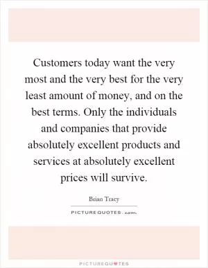 Customers today want the very most and the very best for the very least amount of money, and on the best terms. Only the individuals and companies that provide absolutely excellent products and services at absolutely excellent prices will survive Picture Quote #1