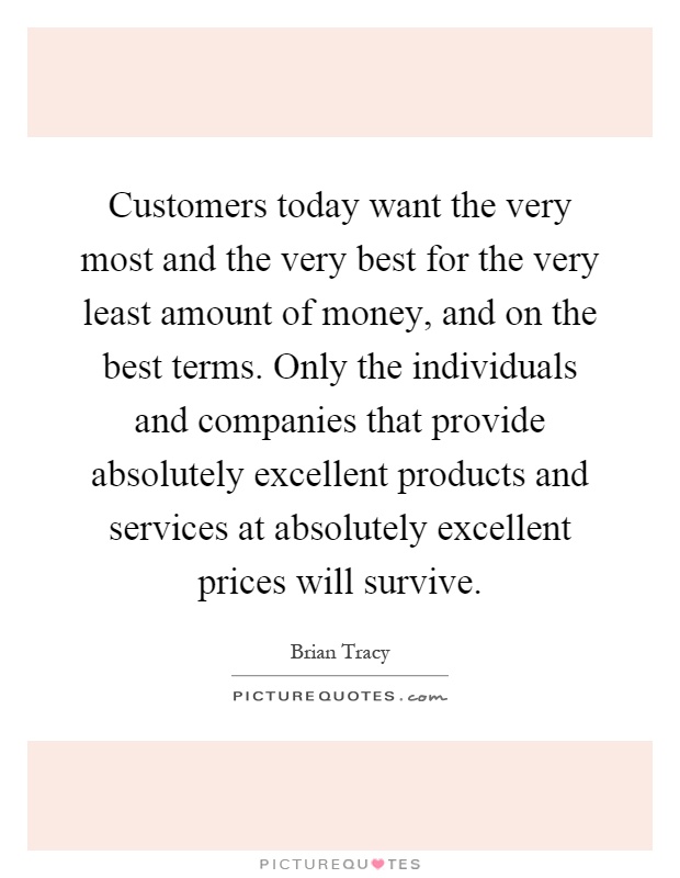 Customers today want the very most and the very best for the very least amount of money, and on the best terms. Only the individuals and companies that provide absolutely excellent products and services at absolutely excellent prices will survive Picture Quote #1
