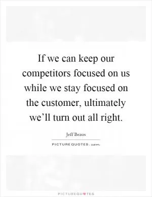 If we can keep our competitors focused on us while we stay focused on the customer, ultimately we’ll turn out all right Picture Quote #1