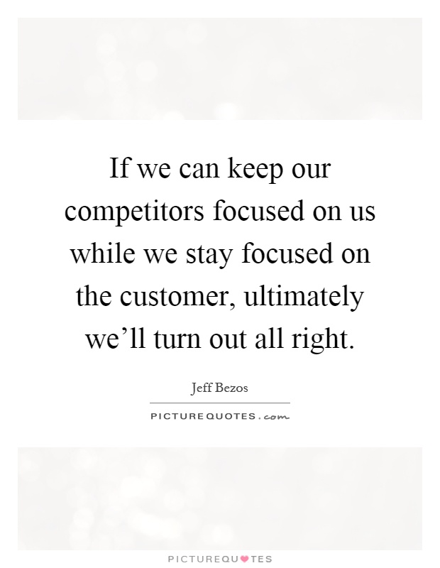 If we can keep our competitors focused on us while we stay focused on the customer, ultimately we'll turn out all right Picture Quote #1