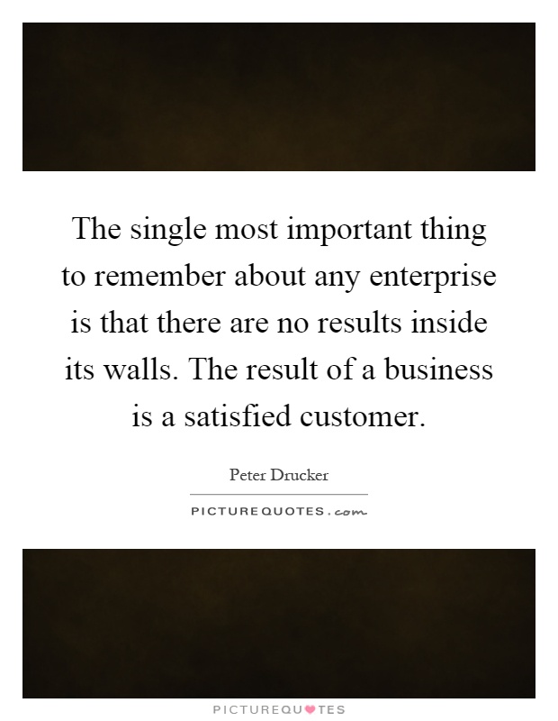 The single most important thing to remember about any enterprise is that there are no results inside its walls. The result of a business is a satisfied customer Picture Quote #1