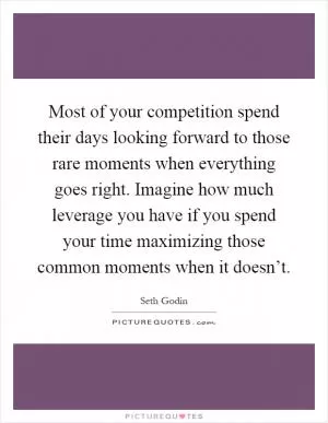 Most of your competition spend their days looking forward to those rare moments when everything goes right. Imagine how much leverage you have if you spend your time maximizing those common moments when it doesn’t Picture Quote #1