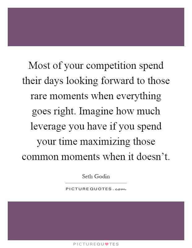Most of your competition spend their days looking forward to those rare moments when everything goes right. Imagine how much leverage you have if you spend your time maximizing those common moments when it doesn't Picture Quote #1
