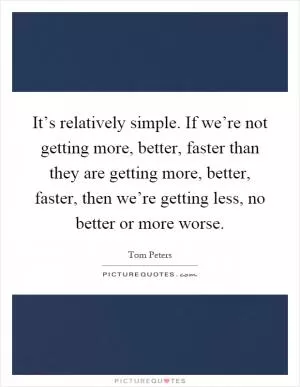 It’s relatively simple. If we’re not getting more, better, faster than they are getting more, better, faster, then we’re getting less, no better or more worse Picture Quote #1