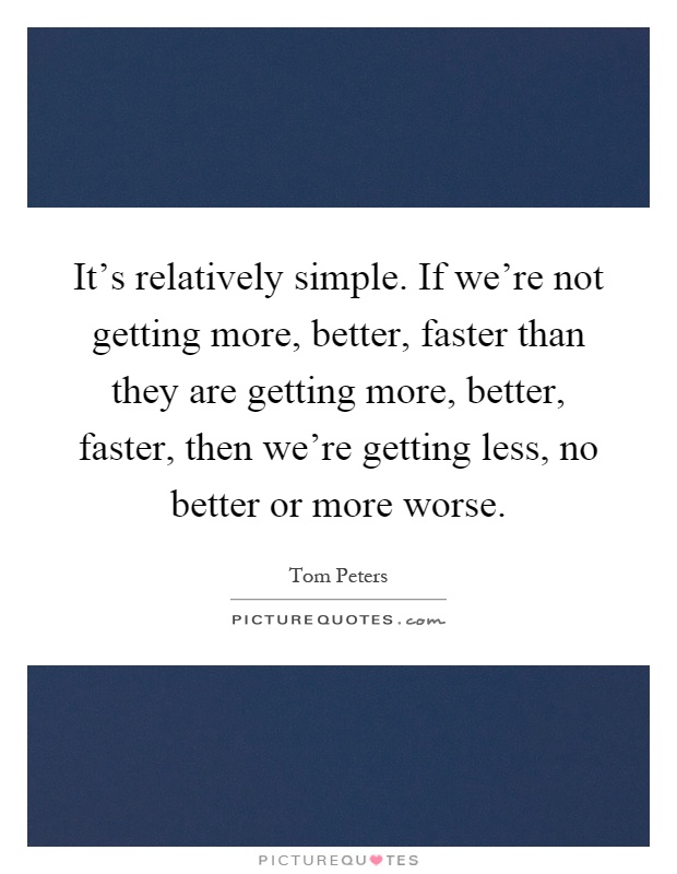 It's relatively simple. If we're not getting more, better, faster than they are getting more, better, faster, then we're getting less, no better or more worse Picture Quote #1