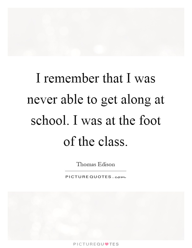 I remember that I was never able to get along at school. I was at the foot of the class Picture Quote #1
