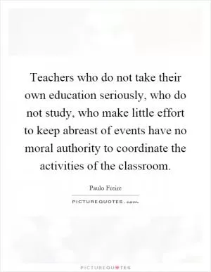 Teachers who do not take their own education seriously, who do not study, who make little effort to keep abreast of events have no moral authority to coordinate the activities of the classroom Picture Quote #1