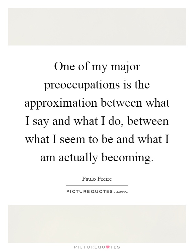 One of my major preoccupations is the approximation between what I say and what I do, between what I seem to be and what I am actually becoming Picture Quote #1