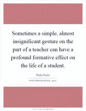 Sometimes a simple, almost insignificant gesture on the part of a teacher can have a profound formative effect on the life of a student Picture Quote #1