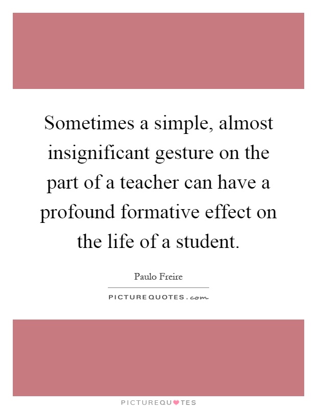 Sometimes a simple, almost insignificant gesture on the part of a teacher can have a profound formative effect on the life of a student Picture Quote #1
