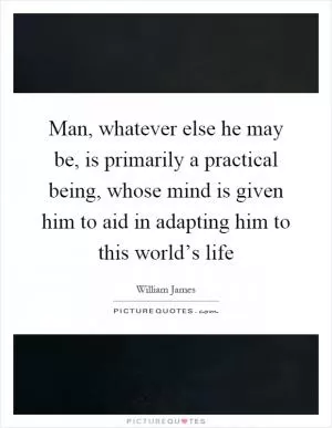 Man, whatever else he may be, is primarily a practical being, whose mind is given him to aid in adapting him to this world’s life Picture Quote #1