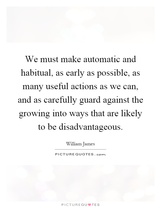 We must make automatic and habitual, as early as possible, as many useful actions as we can, and as carefully guard against the growing into ways that are likely to be disadvantageous Picture Quote #1