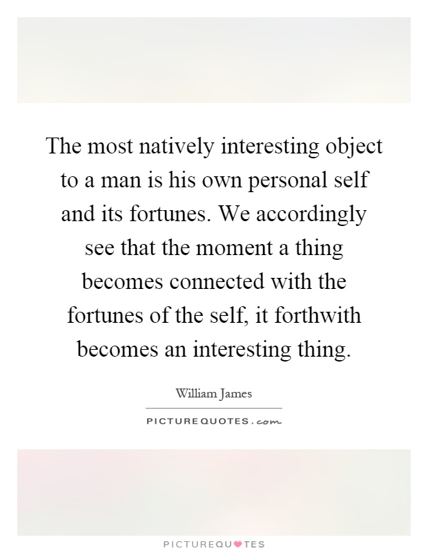 The most natively interesting object to a man is his own personal self and its fortunes. We accordingly see that the moment a thing becomes connected with the fortunes of the self, it forthwith becomes an interesting thing Picture Quote #1