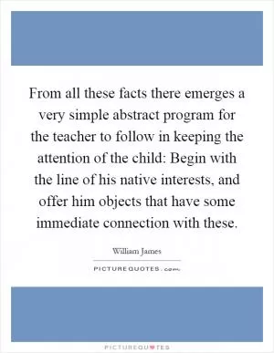 From all these facts there emerges a very simple abstract program for the teacher to follow in keeping the attention of the child: Begin with the line of his native interests, and offer him objects that have some immediate connection with these Picture Quote #1