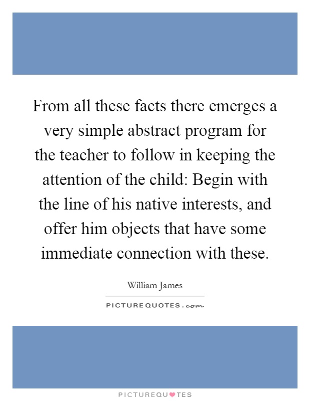 From all these facts there emerges a very simple abstract program for the teacher to follow in keeping the attention of the child: Begin with the line of his native interests, and offer him objects that have some immediate connection with these Picture Quote #1