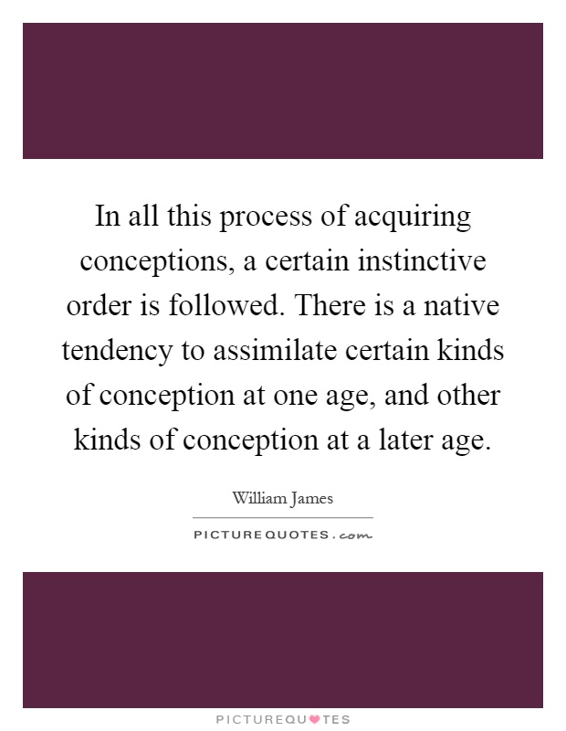 In all this process of acquiring conceptions, a certain instinctive order is followed. There is a native tendency to assimilate certain kinds of conception at one age, and other kinds of conception at a later age Picture Quote #1