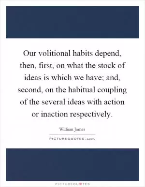 Our volitional habits depend, then, first, on what the stock of ideas is which we have; and, second, on the habitual coupling of the several ideas with action or inaction respectively Picture Quote #1