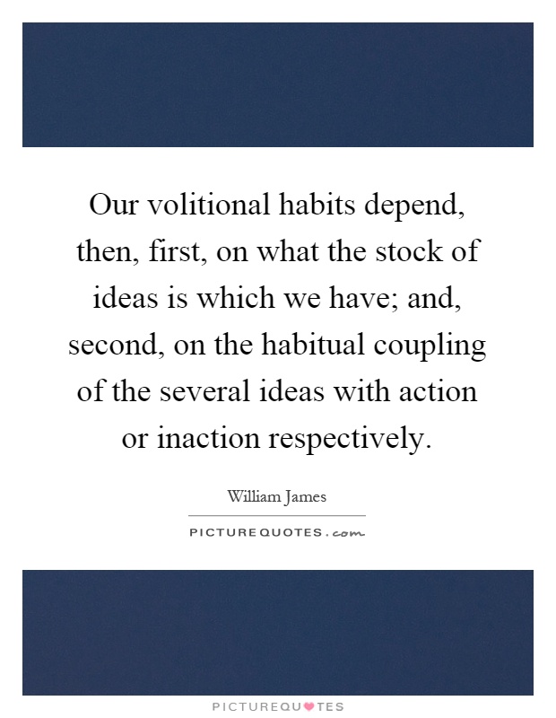 Our volitional habits depend, then, first, on what the stock of ideas is which we have; and, second, on the habitual coupling of the several ideas with action or inaction respectively Picture Quote #1