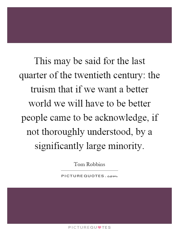This may be said for the last quarter of the twentieth century: the truism that if we want a better world we will have to be better people came to be acknowledge, if not thoroughly understood, by a significantly large minority Picture Quote #1
