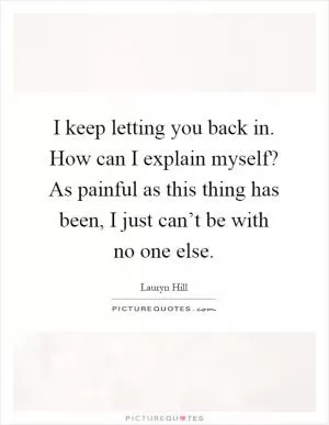 I keep letting you back in. How can I explain myself? As painful as this thing has been, I just can’t be with no one else Picture Quote #1