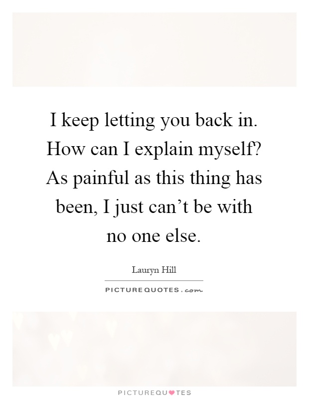 I keep letting you back in. How can I explain myself? As painful as this thing has been, I just can't be with no one else Picture Quote #1