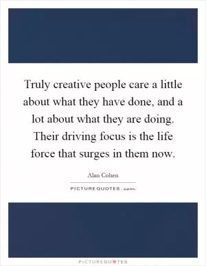 Truly creative people care a little about what they have done, and a lot about what they are doing. Their driving focus is the life force that surges in them now Picture Quote #1