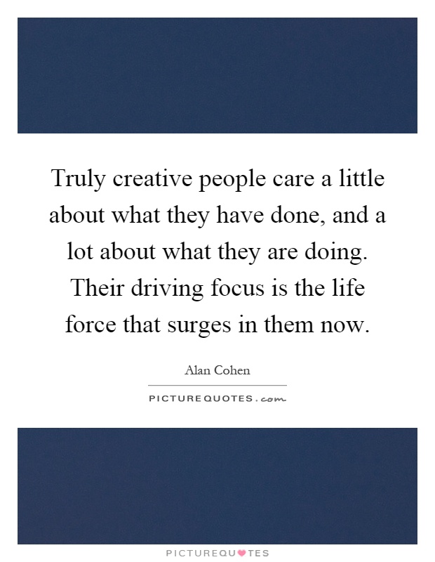 Truly creative people care a little about what they have done, and a lot about what they are doing. Their driving focus is the life force that surges in them now Picture Quote #1