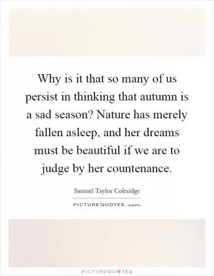 Why is it that so many of us persist in thinking that autumn is a sad season? Nature has merely fallen asleep, and her dreams must be beautiful if we are to judge by her countenance Picture Quote #1