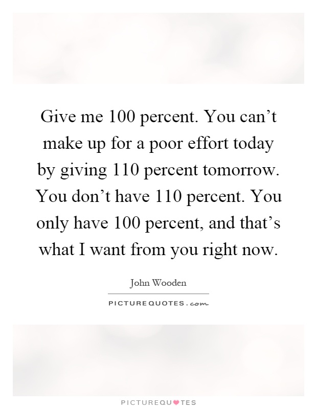 Give me 100 percent. You can't make up for a poor effort today by giving 110 percent tomorrow. You don't have 110 percent. You only have 100 percent, and that's what I want from you right now Picture Quote #1