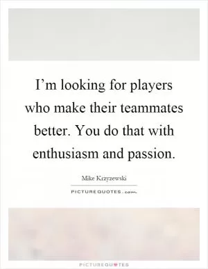 I’m looking for players who make their teammates better. You do that with enthusiasm and passion Picture Quote #1