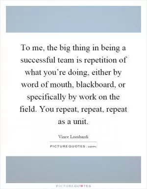 To me, the big thing in being a successful team is repetition of what you’re doing, either by word of mouth, blackboard, or specifically by work on the field. You repeat, repeat, repeat as a unit Picture Quote #1