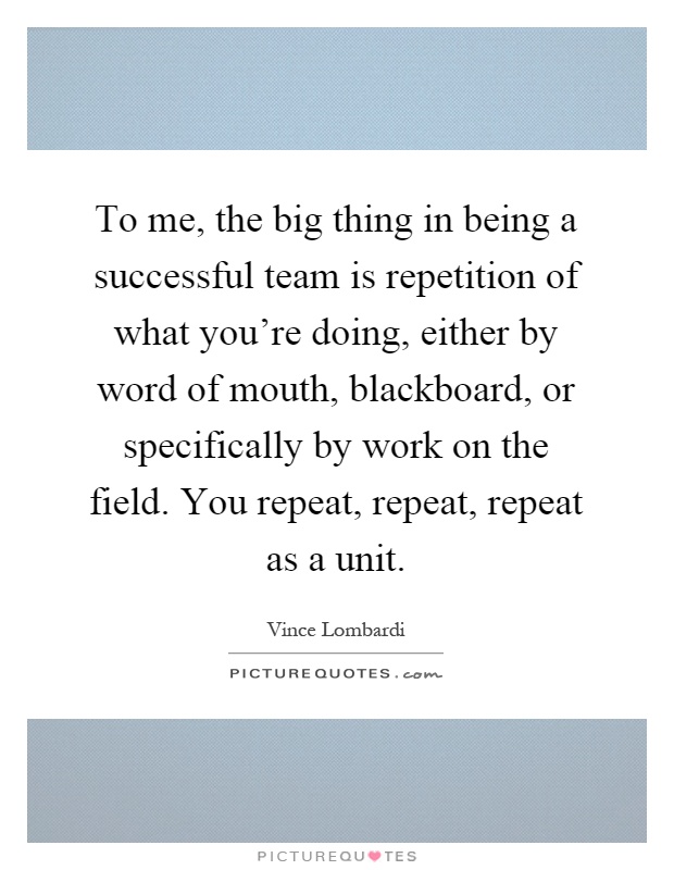 To me, the big thing in being a successful team is repetition of what you're doing, either by word of mouth, blackboard, or specifically by work on the field. You repeat, repeat, repeat as a unit Picture Quote #1
