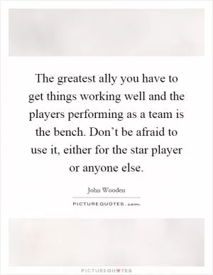 The greatest ally you have to get things working well and the players performing as a team is the bench. Don’t be afraid to use it, either for the star player or anyone else Picture Quote #1