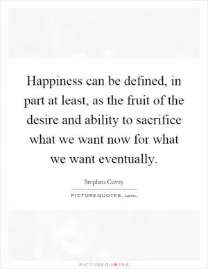Happiness can be defined, in part at least, as the fruit of the desire and ability to sacrifice what we want now for what we want eventually Picture Quote #1