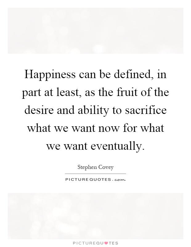 Happiness can be defined, in part at least, as the fruit of the desire and ability to sacrifice what we want now for what we want eventually Picture Quote #1