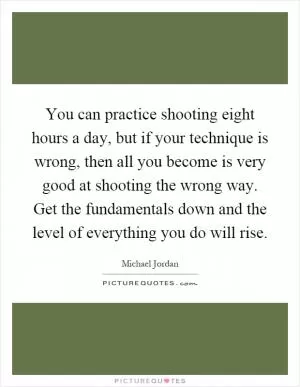 You can practice shooting eight hours a day, but if your technique is wrong, then all you become is very good at shooting the wrong way. Get the fundamentals down and the level of everything you do will rise Picture Quote #1