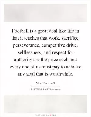 Football is a great deal like life in that it teaches that work, sacrifice, perseverance, competitive drive, selflessness, and respect for authority are the price each and every one of us must pay to achieve any goal that is worthwhile Picture Quote #1