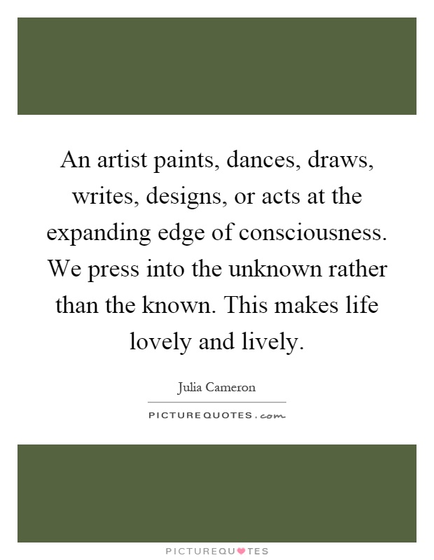 An artist paints, dances, draws, writes, designs, or acts at the expanding edge of consciousness. We press into the unknown rather than the known. This makes life lovely and lively Picture Quote #1