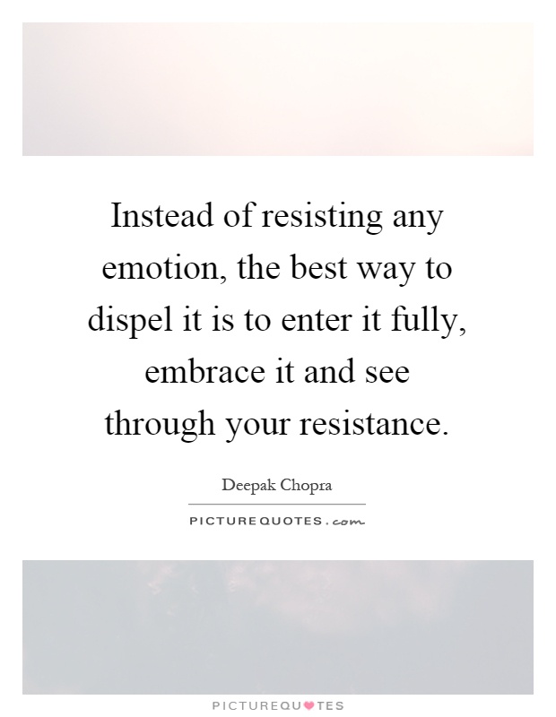 Instead of resisting any emotion, the best way to dispel it is to enter it fully, embrace it and see through your resistance Picture Quote #1