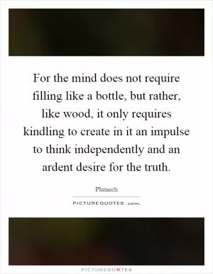 For the mind does not require filling like a bottle, but rather, like wood, it only requires kindling to create in it an impulse to think independently and an ardent desire for the truth Picture Quote #1