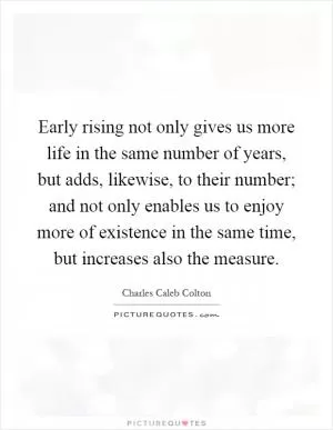 Early rising not only gives us more life in the same number of years, but adds, likewise, to their number; and not only enables us to enjoy more of existence in the same time, but increases also the measure Picture Quote #1