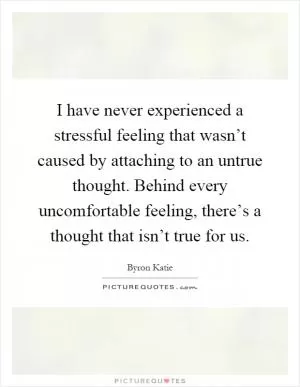 I have never experienced a stressful feeling that wasn’t caused by attaching to an untrue thought. Behind every uncomfortable feeling, there’s a thought that isn’t true for us Picture Quote #1